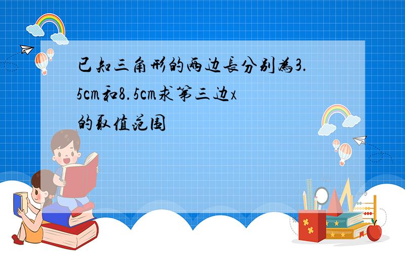 已知三角形的两边长分别为3.5cm和8.5cm求第三边x的取值范围