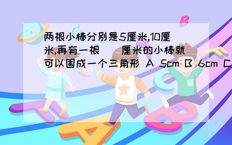 两根小棒分别是5厘米,10厘米,再有一根（）厘米的小棒就可以围成一个三角形 A 5cm B 6cm C 4cm D 16cm