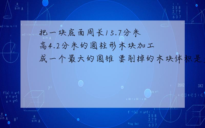 把一块底面周长15.7分米 高4.2分米的圆柱形木块加工成一个最大的圆锥 要削掉的木块体积是多少立方分米