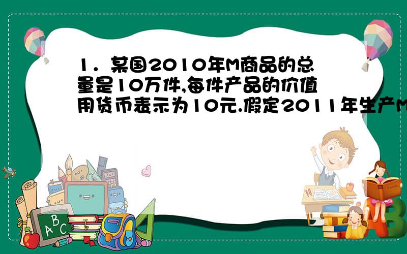 1．某国2010年M商品的总量是10万件,每件产品的价值用货币表示为10元.假定2011年生产M产品的部门劳动生产率提高一倍,且该国2011年全社会商品零售价格总额为10000亿元,货币流通次数为4次,央行