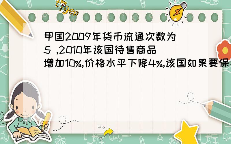 甲国2009年货币流通次数为5 ,2010年该国待售商品增加10%,价格水平下降4%,该国如果要保持物价稳定,则2010货币流通次数应为~·