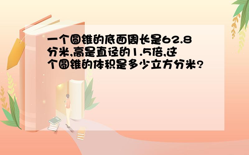 一个圆锥的底面周长是62.8分米,高是直径的1.5倍,这个圆锥的体积是多少立方分米?