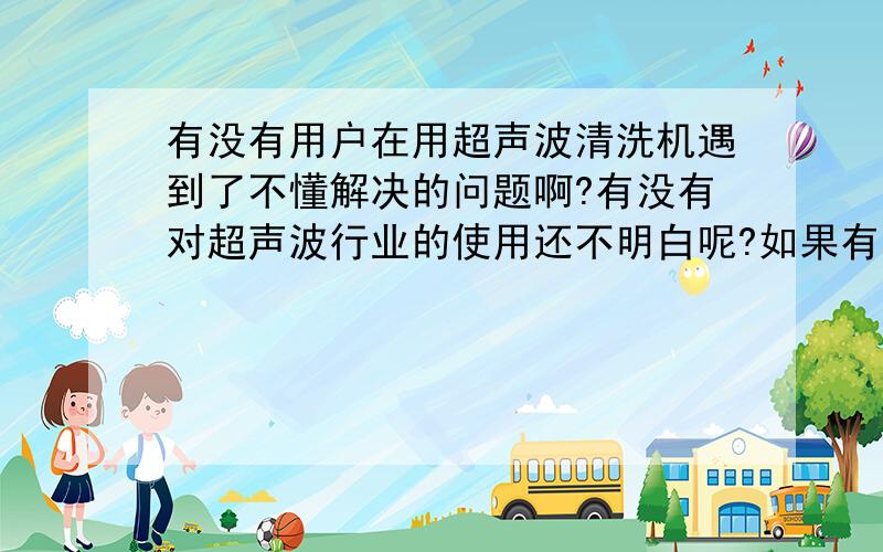 有没有用户在用超声波清洗机遇到了不懂解决的问题啊?有没有对超声波行业的使用还不明白呢?如果有是什么或许对超声设备的发展，有什么意见或建议呢？不妨说出来，也许能得到帮助。