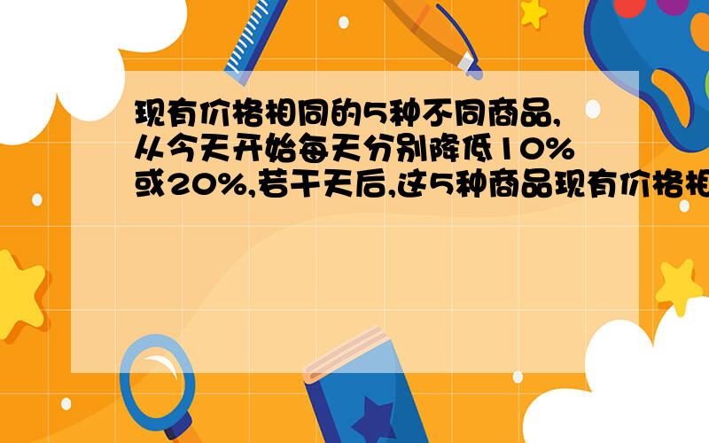 现有价格相同的5种不同商品,从今天开始每天分别降低10%或20%,若干天后,这5种商品现有价格相同的5种不同商品,从今天开始每天分别降低10%或20%若干天后,这5种商品的价格互不相同,设最高价与