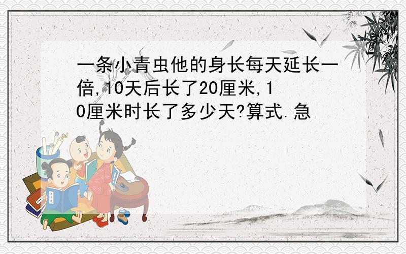 一条小青虫他的身长每天延长一倍,10天后长了20厘米,10厘米时长了多少天?算式.急