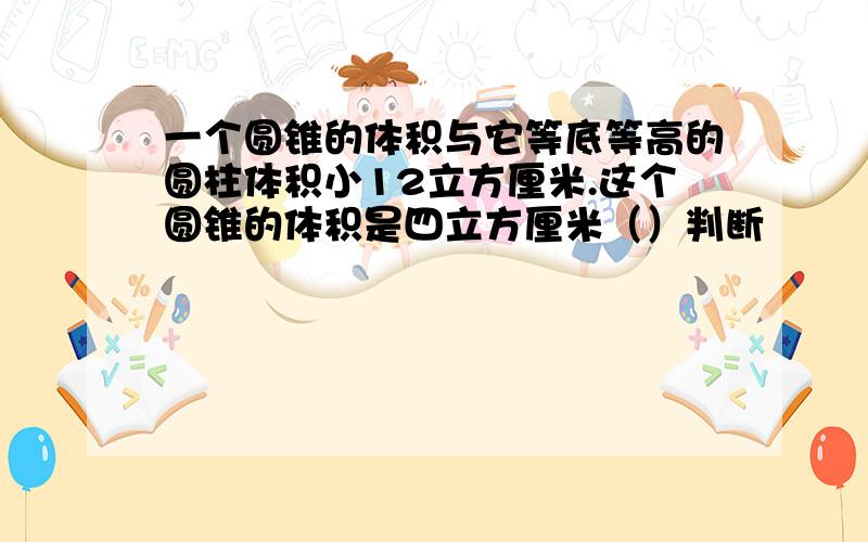 一个圆锥的体积与它等底等高的圆柱体积小12立方厘米.这个圆锥的体积是四立方厘米（）判断