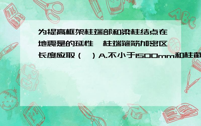 为提高框架柱端部和梁柱结点在地震是的延性,柱端箍筋加密区长度应取（ ）A.不小于1500mm和柱截面长边尺寸 B.不小于柱长边尺寸,柱净高的1/6和1000mm的最小值 C.不小于柱长边尺寸,柱净高的1/6