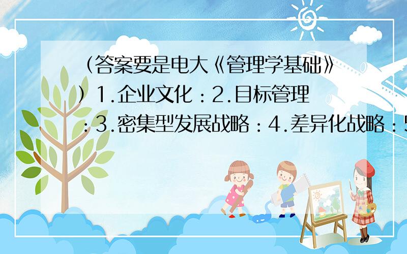 （答案要是电大《管理学基础》）1.企业文化：2.目标管理：3.密集型发展战略：4.差异化战略：5.战略性决策：6.非程序化决策：7.组织发展：8.情景模拟：9.职务轮换：10.11.公平理论：12.沟通