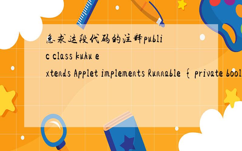 急求这段代码的注释public class kuhu extends Applet implements Runnable {private boolean isStandalone = false;JLabel jLabel1 = new JLabel();JTextField jTextField1 = new JTextField();JLabel jLabel2 = new JLabel();JButton jButton1 = new JButton