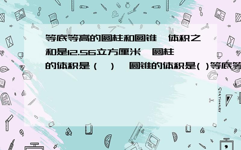 等底等高的圆柱和圆锥,体积之和是12.56立方厘米,圆柱的体积是（ ）,圆锥的体积是( )等底等高的圆柱和圆锥,体积之和是12.56立方厘米,圆柱的体积是（ ）,圆锥的体积是( )