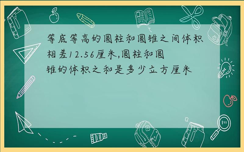 等底等高的圆柱和圆锥之间体积相差12.56厘米,圆柱和圆锥的体积之和是多少立方厘米