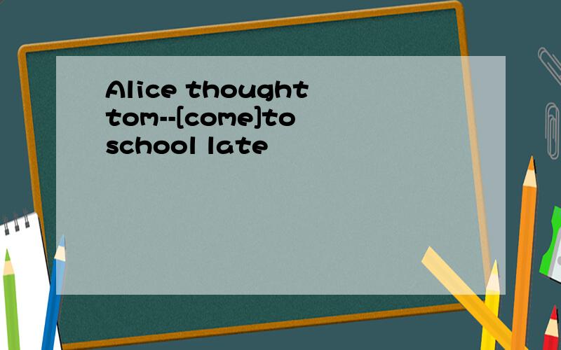 Alice thought tom--[come]to school late