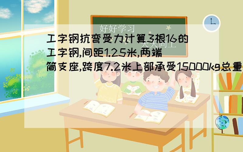 工字钢抗弯受力计算3根16的工字钢,间距1.25米,两端简支座,跨度7.2米上部承受15000kg总重,均布荷载.能否满足抗弯要求,请列出详细计算式.比较急,如果不能,请给我一个满足的型号.