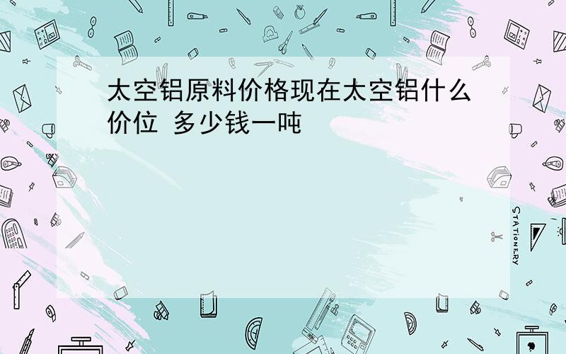 太空铝原料价格现在太空铝什么价位 多少钱一吨