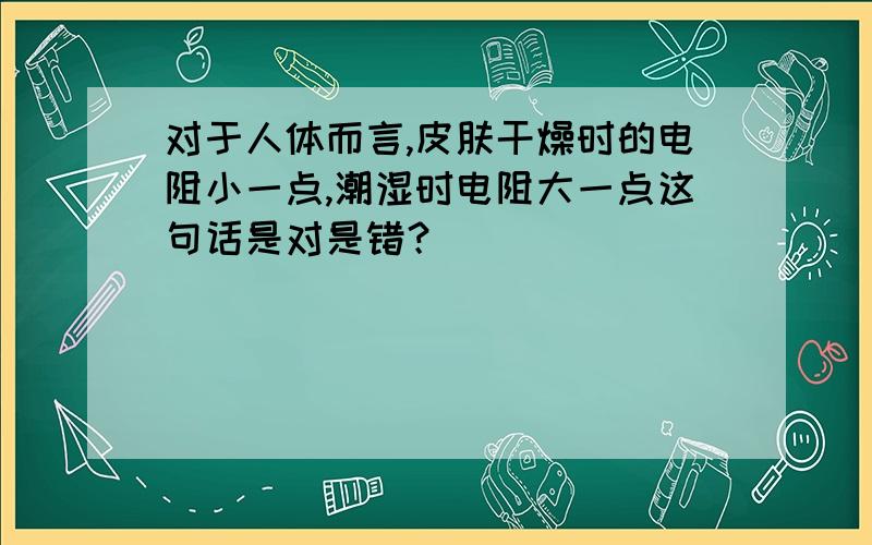 对于人体而言,皮肤干燥时的电阻小一点,潮湿时电阻大一点这句话是对是错？