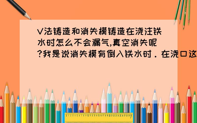 V法铸造和消失模铸造在浇注铁水时怎么不会漏气,真空消失呢?我是说消失模有倒入铁水时。在浇口这个地方怎么不会漏气，使气体跑到里面真空装态下的砂箱里？