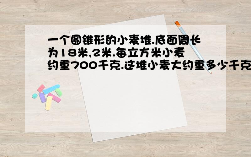 一个圆锥形的小麦堆.底面周长为18米,2米.每立方米小麦约重700千克.这堆小麦大约重多少千克?（π取近似值3,最后的得数保留整百千克）