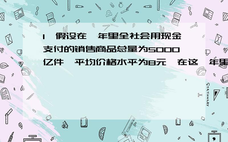 1,假设在一年里全社会用现金支付的销售商品总量为5000亿件,平均价格水平为8元,在这一年里货币平均周转5次.那么,这一年纸币发行量应为-----------元,而这一年实际发行了16000亿元,这时一元钱