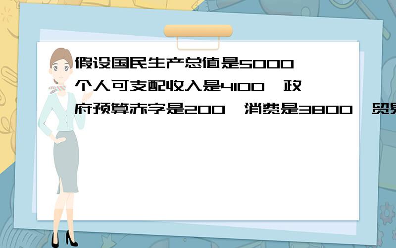 假设国民生产总值是5000,个人可支配收入是4100,政府预算赤字是200,消费是3800,贸易赤字是100,（单位均