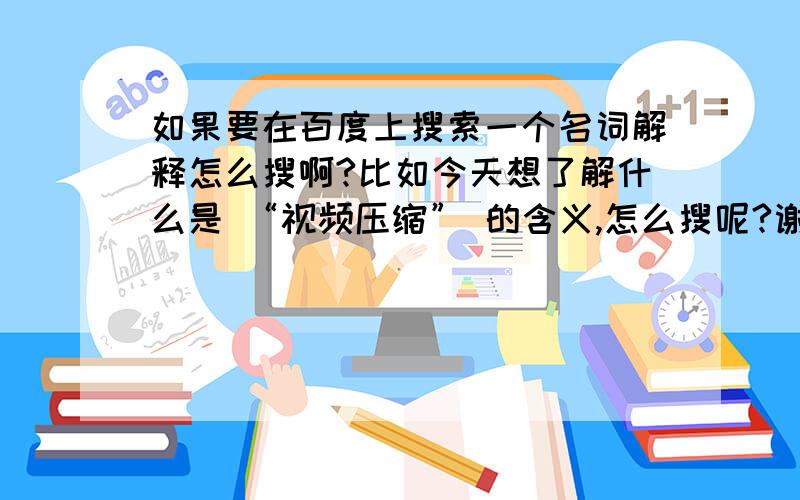 如果要在百度上搜索一个名词解释怎么搜啊?比如今天想了解什么是 “视频压缩” 的含义,怎么搜呢?谢谢了```4楼 百度一下全是广告啊```怎么才能查到知识?