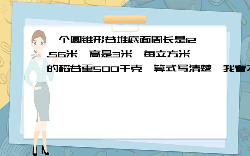 一个圆锥形谷堆底面周长是12.56米,高是3米,每立方米的稻谷重500千克,算式写清楚,我看不懂!