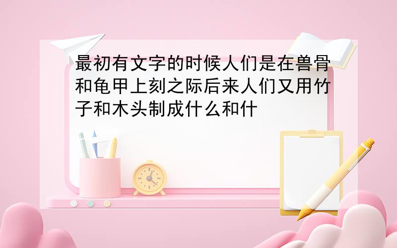 最初有文字的时候人们是在兽骨和龟甲上刻之际后来人们又用竹子和木头制成什么和什