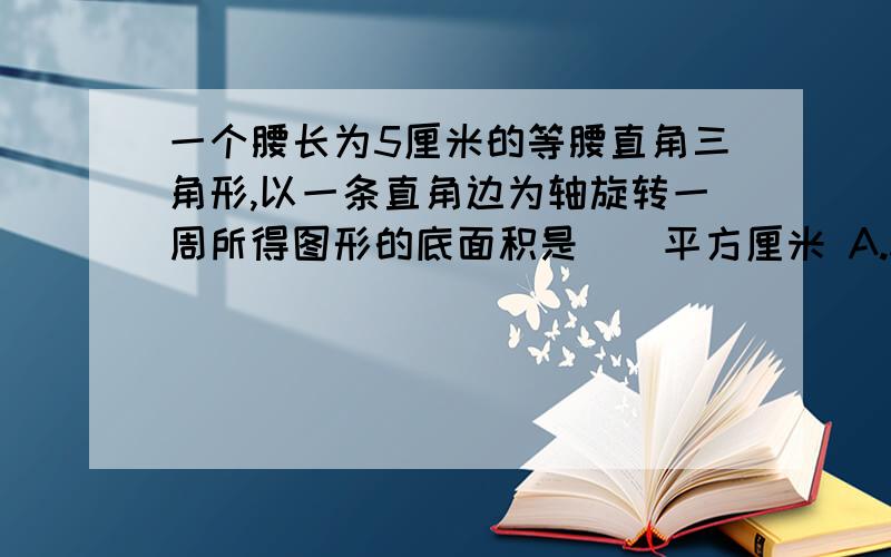 一个腰长为5厘米的等腰直角三角形,以一条直角边为轴旋转一周所得图形的底面积是（）平方厘米 A.314 B.78.5 C.31.4 【先答题的有好评】