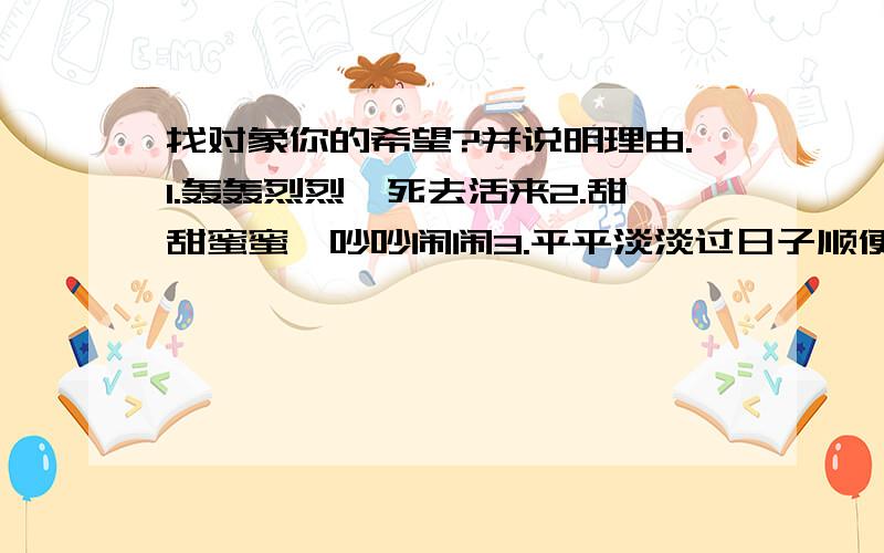 找对象你的希望?并说明理由.1.轰轰烈烈,死去活来2.甜甜蜜蜜,吵吵闹闹3.平平淡淡过日子顺便补充上说明这三种类型都是啥意思呀?轰轰烈烈,死去活来是什么?