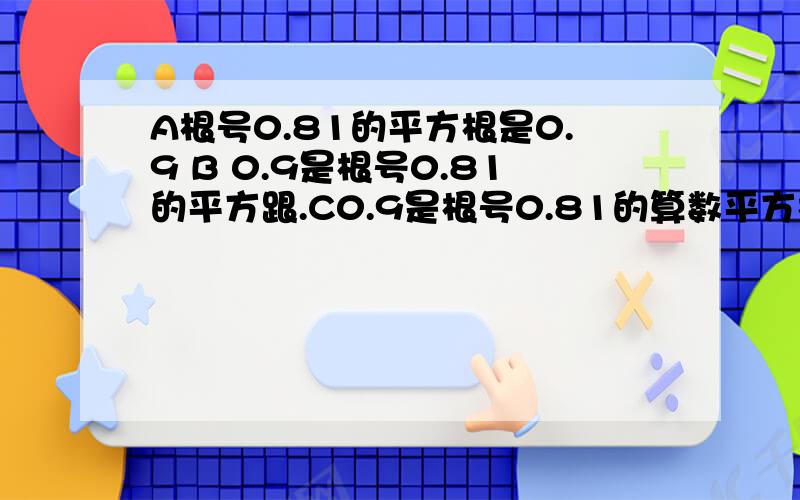 A根号0.81的平方根是0.9 B 0.9是根号0.81的平方跟.C0.9是根号0.81的算数平方根 D0.9是根号0.81的运算结果