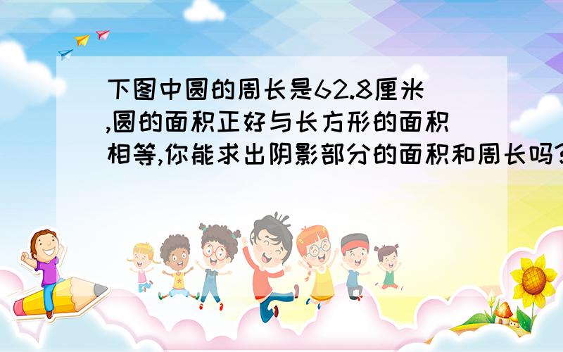 下图中圆的周长是62.8厘米,圆的面积正好与长方形的面积相等,你能求出阴影部分的面积和周长吗?