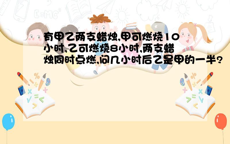 有甲乙两支蜡烛,甲可燃烧10小时,乙可燃烧8小时,两支蜡烛同时点燃,问几小时后乙是甲的一半?