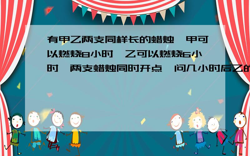 有甲乙两支同样长的蜡烛,甲可以燃烧8小时,乙可以燃烧6小时,两支蜡烛同时开点,问几小时后乙的长度是甲的一半