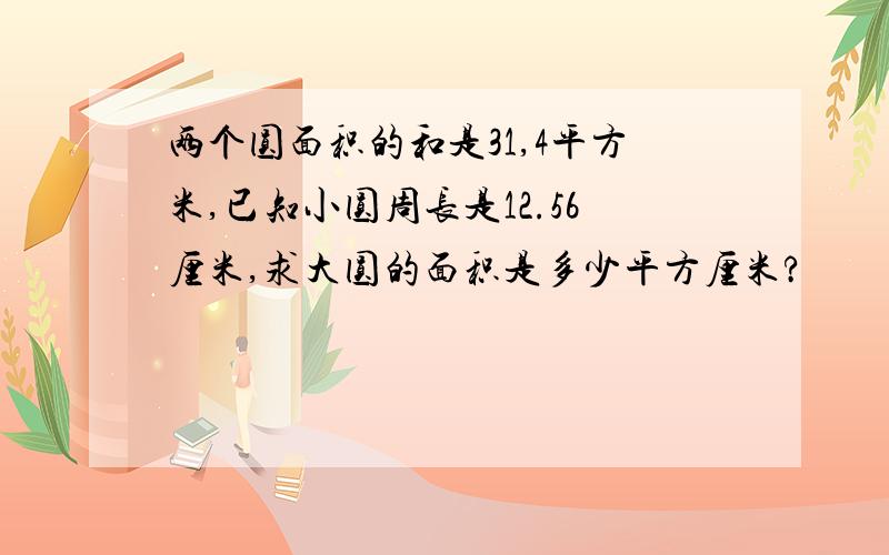 两个圆面积的和是31,4平方米,已知小圆周长是12.56厘米,求大圆的面积是多少平方厘米?