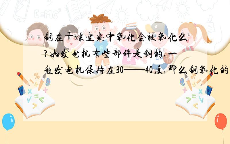 铜在干燥空气中氧化会被氧化么?如发电机有些部件是铜的,一般发电机保持在30——40度,那么铜氧化的速度是有多快呢,氧化成不导电的物质有多快啊,