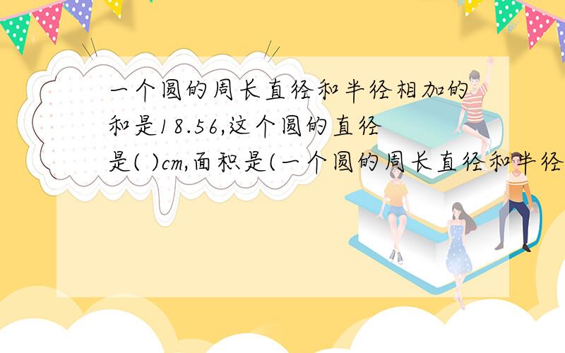 一个圆的周长直径和半径相加的和是18.56,这个圆的直径是( )cm,面积是(一个圆的周长直径和半径相加的和是18.56,这个圆的直径是( )cm,面积是( )平方厘米