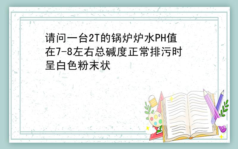 请问一台2T的锅炉炉水PH值在7-8左右总碱度正常排污时呈白色粉末状