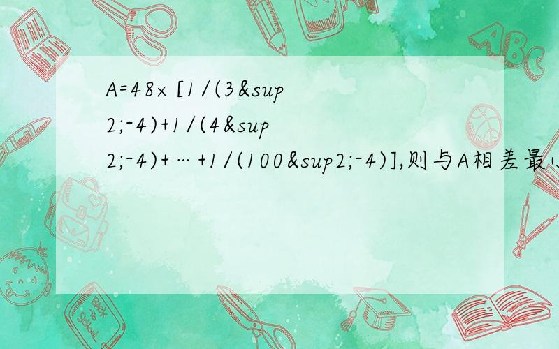 A=48×[1/(3²-4)+1/(4²-4)+…+1/(100²-4)],则与A相差最小的正整数是?.