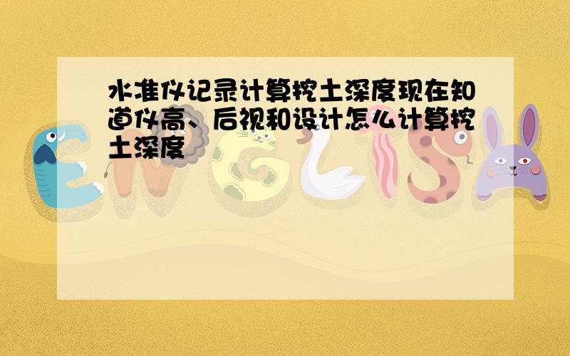 水准仪记录计算挖土深度现在知道仪高、后视和设计怎么计算挖土深度