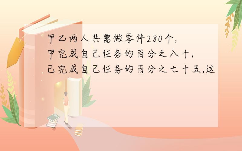 甲乙两人共需做零件280个,甲完成自己任务的百分之八十,已完成自己任务的百分之七十五,这