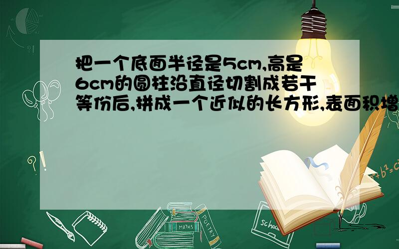 把一个底面半径是5cm,高是6cm的圆柱沿直径切割成若干等份后,拼成一个近似的长方形,表面积增加多少平方厘