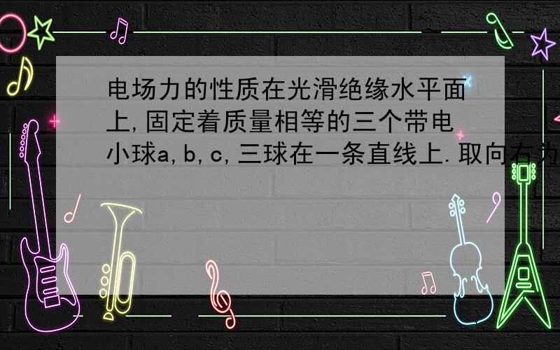 电场力的性质在光滑绝缘水平面上,固定着质量相等的三个带电小球a,b,c,三球在一条直线上.取向右为正方向,若释放a球,a球的初始加速度为-1m/s^2；若释放c球,c球的初始加速度为3m/s^2；则释放b