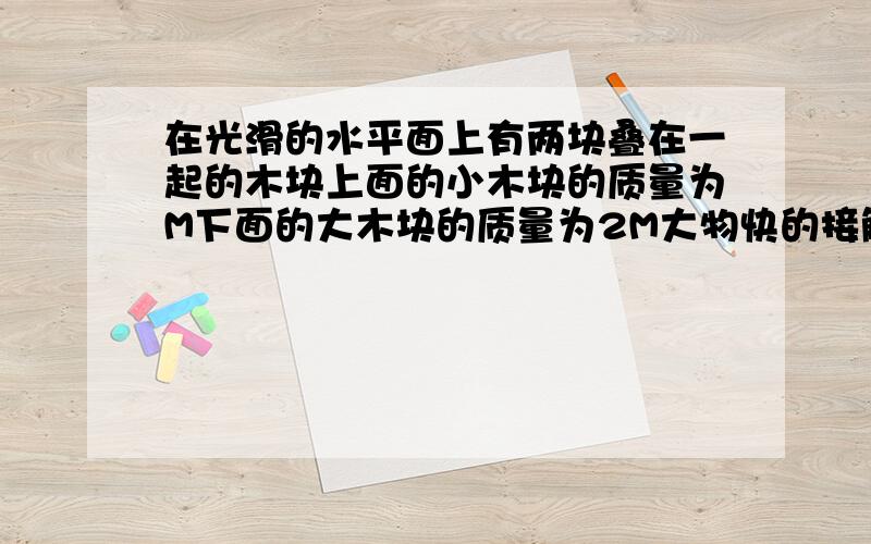 在光滑的水平面上有两块叠在一起的木块上面的小木块的质量为M下面的大木块的质量为2M大物快的接触面的动摩擦系数为U当两木块静止时对下面的物快施以水平向右的力F=MGU那么两物快会保