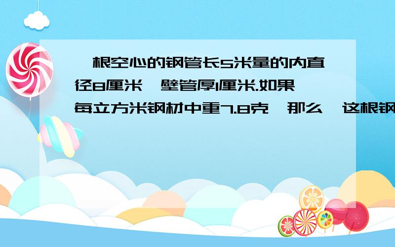 一根空心的钢管长5米量的内直径8厘米,壁管厚1厘米.如果每立方米钢材中重7.8克,那么,这根钢管大约重多少千克?