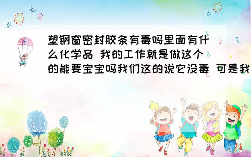 塑钢窗密封胶条有毒吗里面有什么化学品 我的工作就是做这个的能要宝宝吗我们这的说它没毒 可是我感觉味大 想现在不干了还不行 我是工人 工作就是这个 就得知道怀孕了才能不做这个