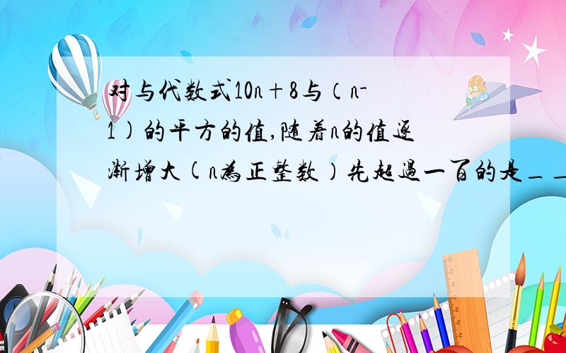 对与代数式10n+8与（n-1)的平方的值,随着n的值逐渐增大(n为正整数）先超过一百的是____