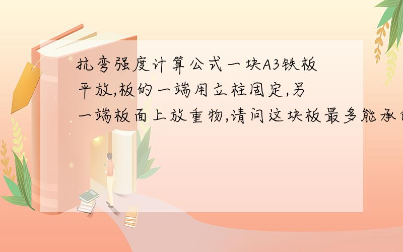 抗弯强度计算公式一块A3铁板平放,板的一端用立柱固定,另一端板面上放重物,请问这块板最多能承受多大力不变形.板的尺寸是长700,宽420,高70MM .支撑点到受力点的距离为600MM,立柱高295.请各位