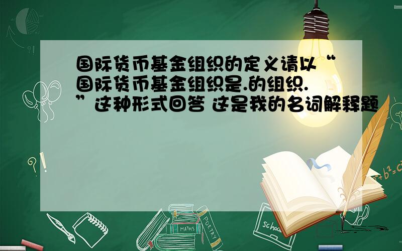 国际货币基金组织的定义请以“国际货币基金组织是.的组织.”这种形式回答 这是我的名词解释题