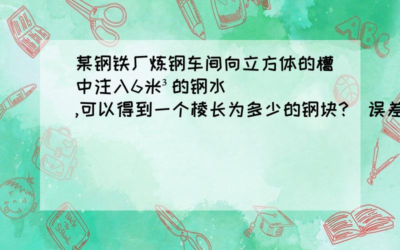 某钢铁厂炼钢车间向立方体的槽中注入6米³的钢水,可以得到一个棱长为多少的钢块?（误差小于0.1米）