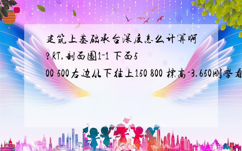 建筑上基础承台深度怎么计算啊?RT,剖面图1-1 下面500 500右边从下往上150 800 标高-3.650刚学看不懂啊