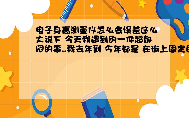 电子身高测量仪怎么会误差这么大说下 今天我遇到的一件超郁闷的事..我去年到 今年都是 在街上固定的一个位置量的身高和体重 今天同样去了经常量身高的地方去量了下 没想到 既然 把 自